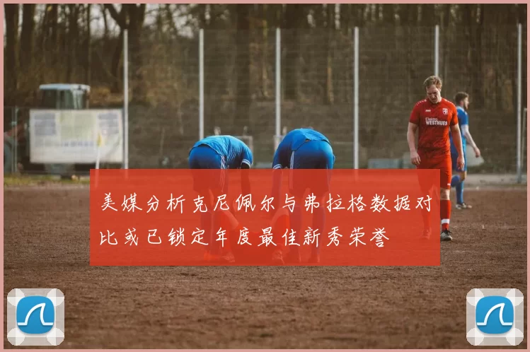 美媒分析克尼佩尔与弗拉格数据对比或已锁定年度最佳新秀荣誉