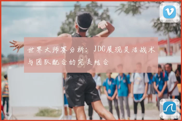 世界大师赛分析：JDG展现灵活战术与团队配合的完美结合