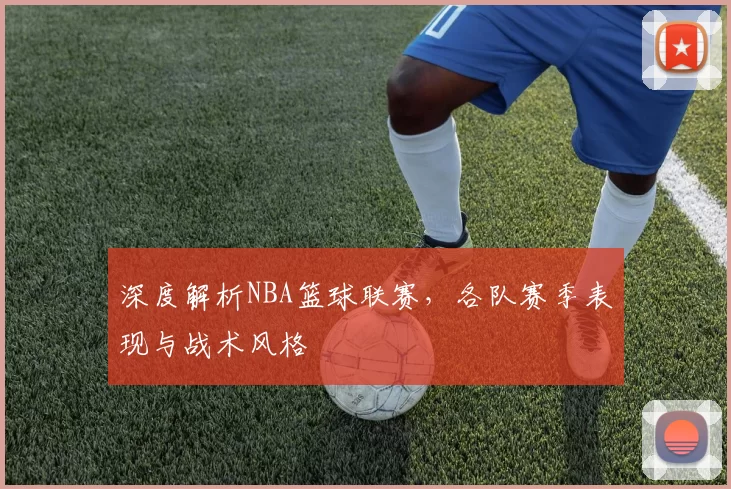 深度解析NBA篮球联赛，各队赛季表现与战术风格