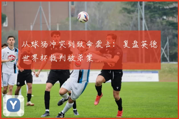 从球场冲突到致命袭击：复盘英德世界杯裁判被杀案