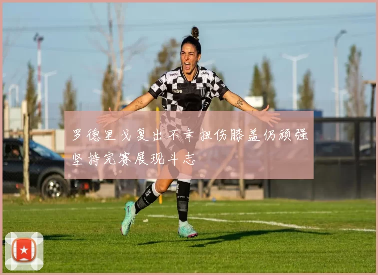 罗德里戈复出不幸扭伤膝盖仍顽强坚持完赛展现斗志