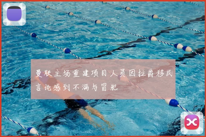 曼联主场重建项目人员因拉爵移民言论感到不满与冒犯