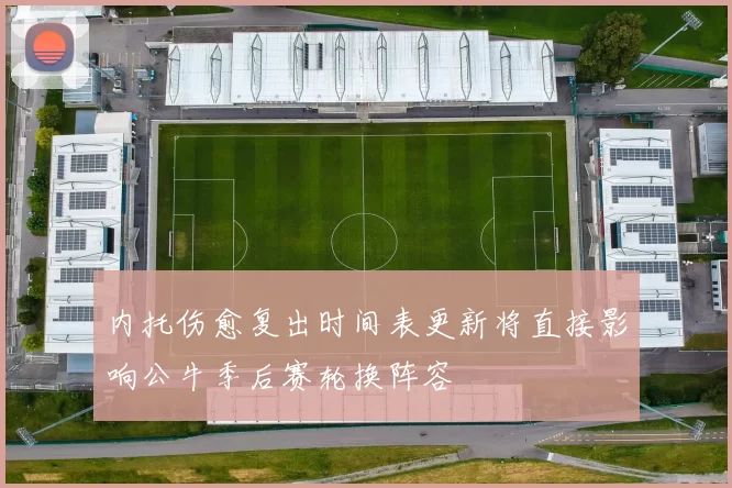 内托伤愈复出时间表更新将直接影响公牛季后赛轮换阵容