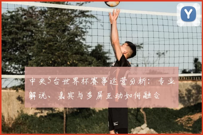 中央5台世界杯赛事运营分析：专业解说、嘉宾与多屏互动如何融合