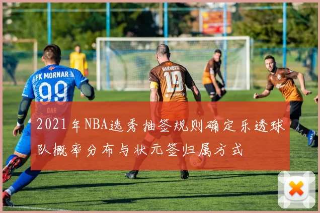2021年NBA选秀抽签规则确定乐透球队概率分布与状元签归属方式