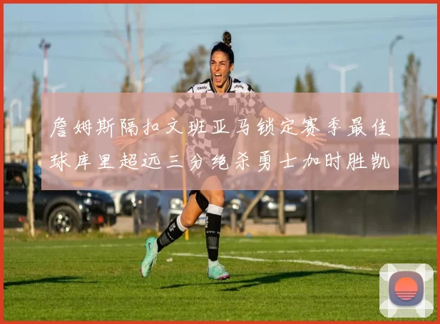詹姆斯隔扣文班亚马锁定赛季最佳球库里超远三分绝杀勇士加时胜凯尔特人
