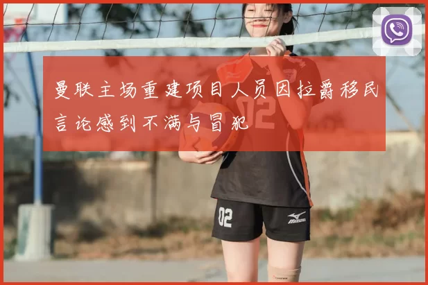 曼联主场重建项目人员因拉爵移民言论感到不满与冒犯