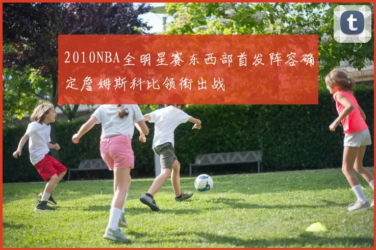2010NBA全明星赛东西部首发阵容确定詹姆斯科比领衔出战
