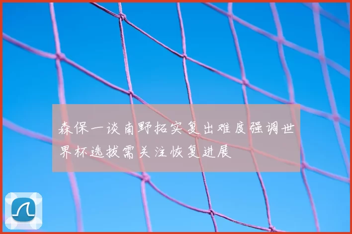 森保一谈南野拓实复出难度强调世界杯选拔需关注恢复进展