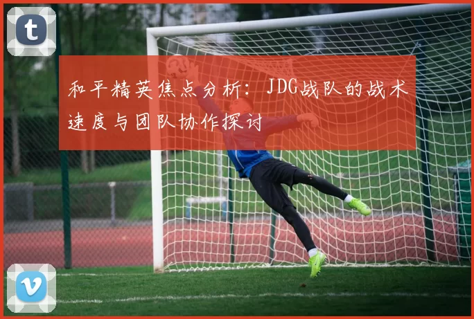 和平精英焦点分析：JDG战队的战术速度与团队协作探讨
