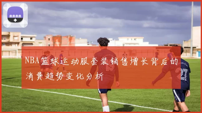 NBA篮球运动服套装销售增长背后的消费趋势变化分析