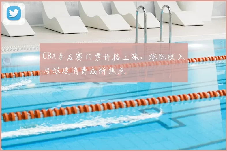 CBA季后赛门票价格上涨，球队收入与球迷消费成新焦点