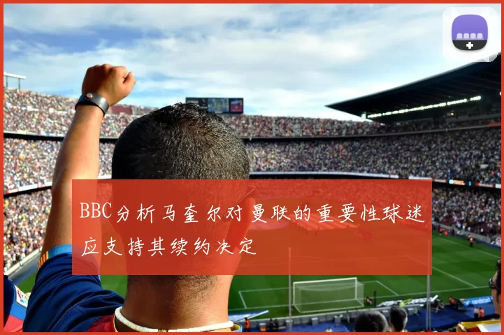 BBC分析马奎尔对曼联的重要性球迷应支持其续约决定