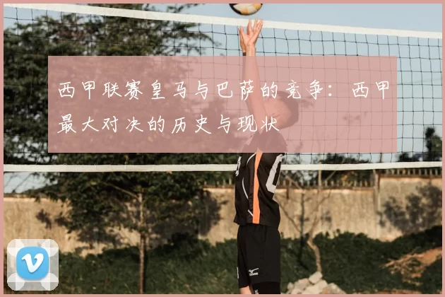 西甲联赛皇马与巴萨的竞争：西甲最大对决的历史与现状