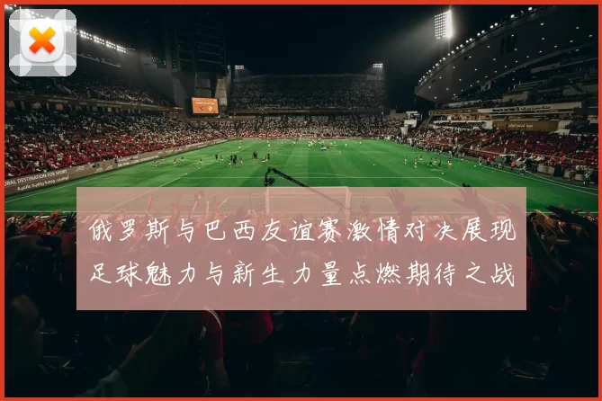 俄罗斯与巴西友谊赛激情对决展现足球魅力与新生力量点燃期待之战