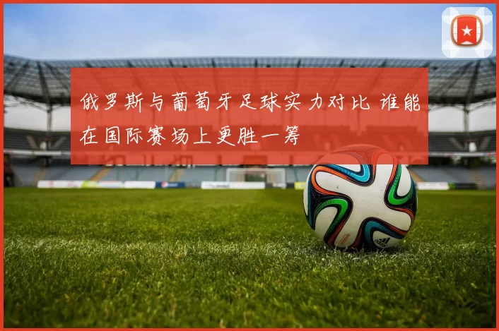 俄罗斯与葡萄牙足球实力对比 谁能在国际赛场上更胜一筹