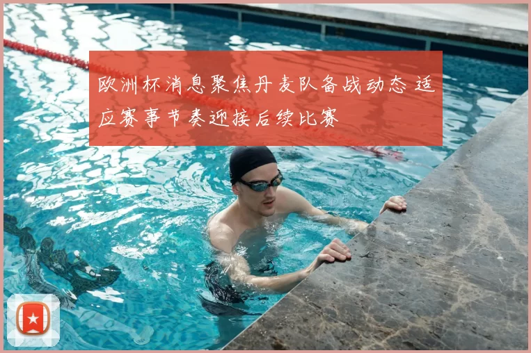 欧洲杯消息聚焦丹麦队备战动态 适应赛事节奏迎接后续比赛