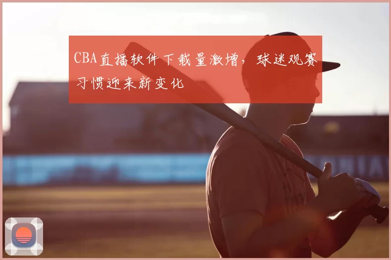 CBA直播软件下载量激增，球迷观赛习惯迎来新变化