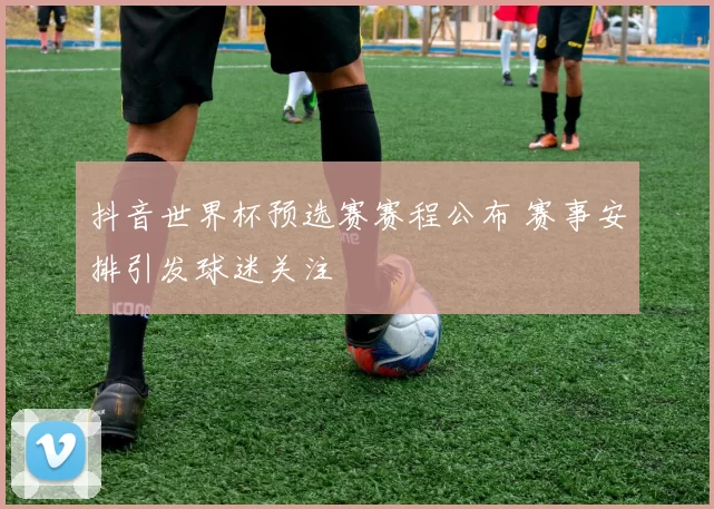 抖音世界杯预选赛赛程公布 赛事安排引发球迷关注