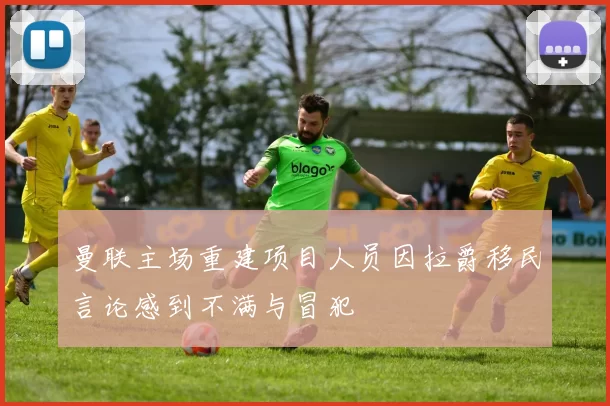 曼联主场重建项目人员因拉爵移民言论感到不满与冒犯