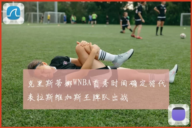 克里斯蒂娜WNBA首秀时间确定将代表拉斯维加斯王牌队出战