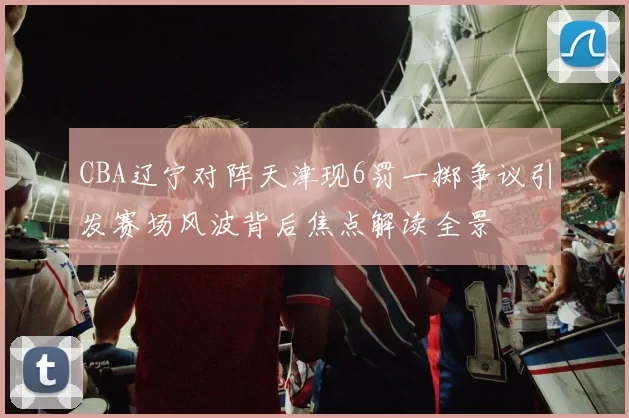 CBA辽宁对阵天津现6罚一掷争议引发赛场风波背后焦点解读全景