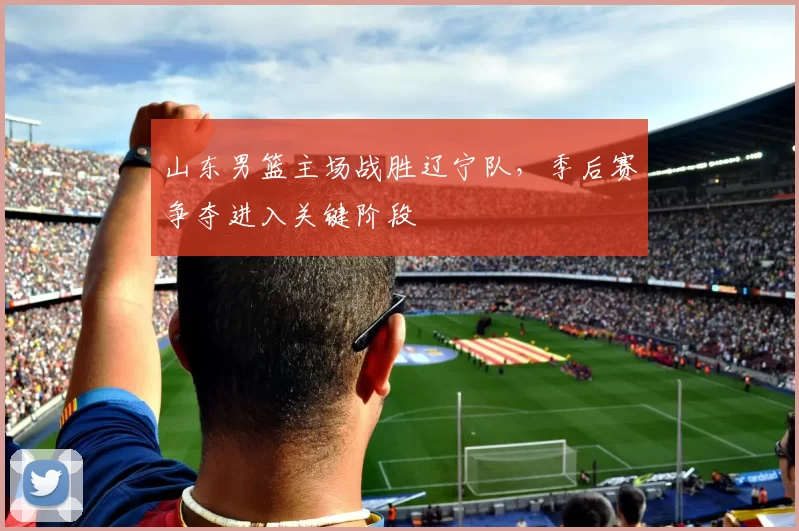 山东男篮主场战胜辽宁队，季后赛争夺进入关键阶段