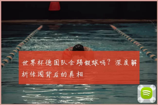 世界杯德国队会踢假球吗？深度解析传闻背后的真相