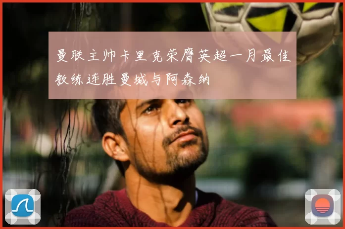 曼联主帅卡里克荣膺英超一月最佳教练连胜曼城与阿森纳