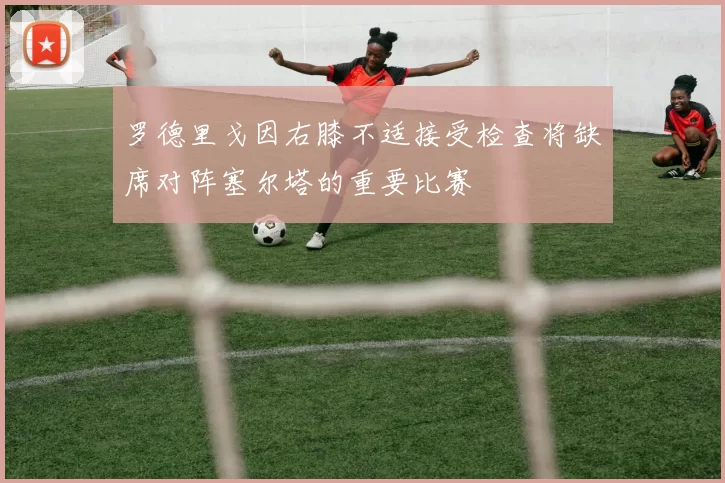 罗德里戈因右膝不适接受检查将缺席对阵塞尔塔的重要比赛