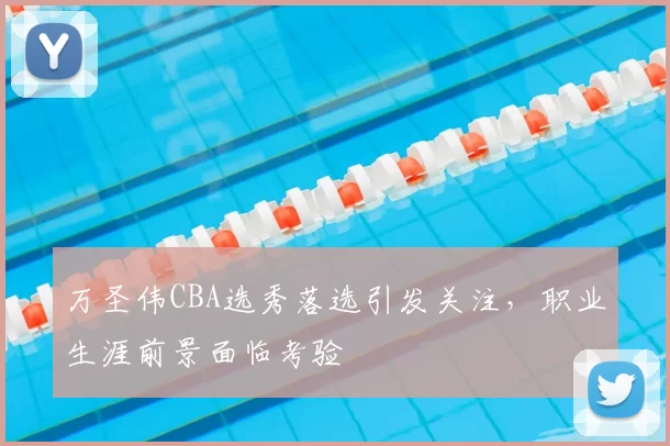 万圣伟CBA选秀落选引发关注,职业生涯前景面临考验