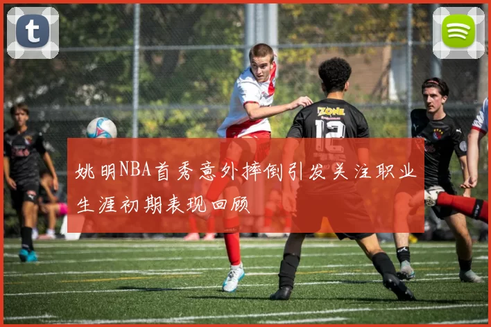 姚明NBA首秀意外摔倒引发关注职业生涯初期表现回顾