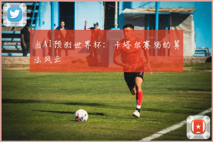 当AI预测世界杯:卡塔尔赛场的算法风云