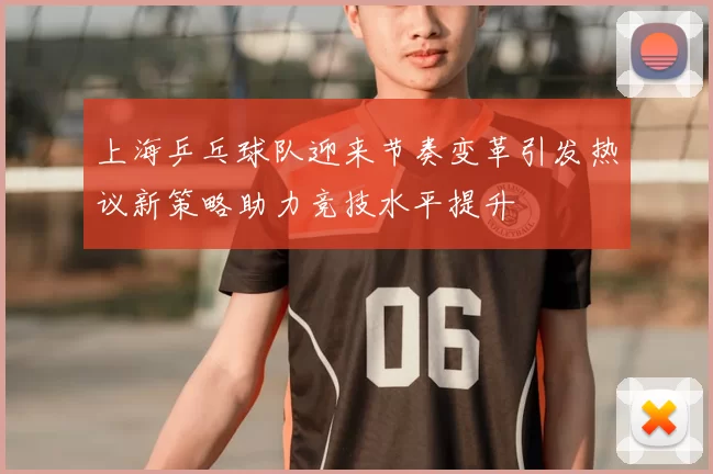 上海乒乓球队迎来节奏变革引发热议新策略助力竞技水平提升