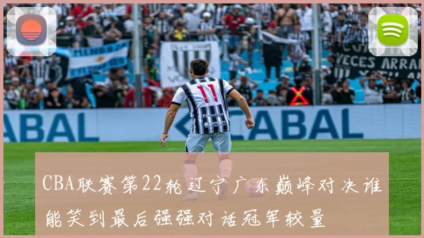 CBA联赛第22轮辽宁广东巅峰对决谁能笑到最后强强对话冠军较量