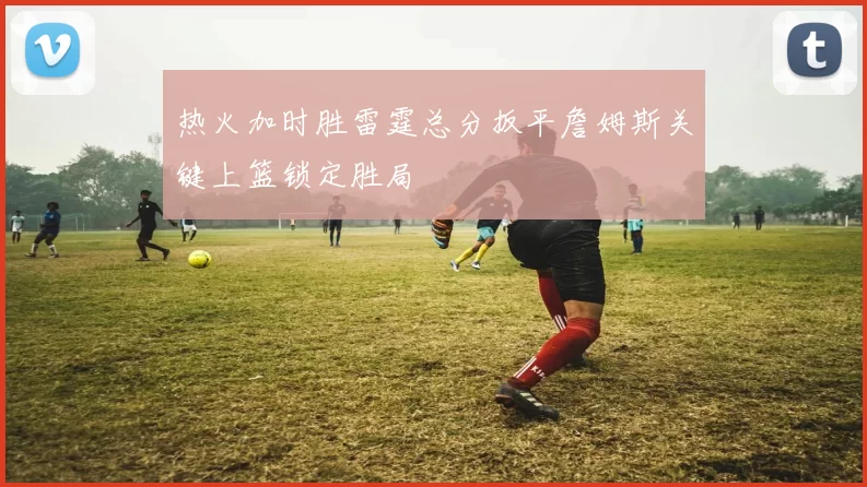 热火加时胜雷霆总分扳平詹姆斯关键上篮锁定胜局