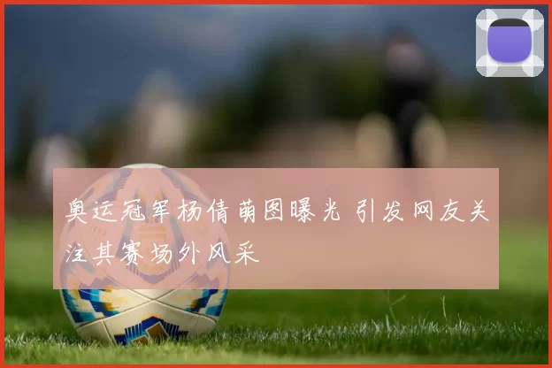 奥运冠军杨倩萌图曝光 引发网友关注其赛场外风采