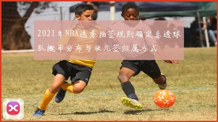 2021年NBA选秀抽签规则确定乐透球队概率分布与状元签归属方式