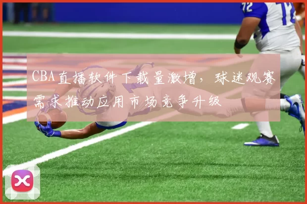 CBA直播软件下载量激增，球迷观赛需求推动应用市场竞争升级