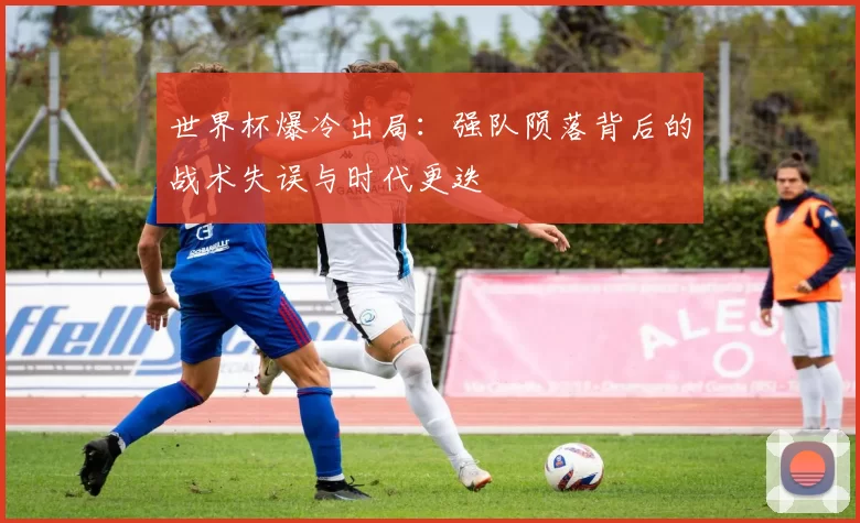 世界杯爆冷出局：强队陨落背后的战术失误与时代更迭