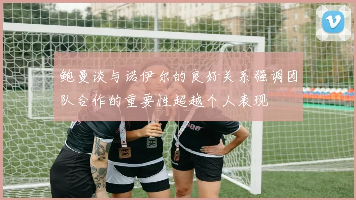 鲍曼谈与诺伊尔的良好关系强调团队合作的重要性超越个人表现