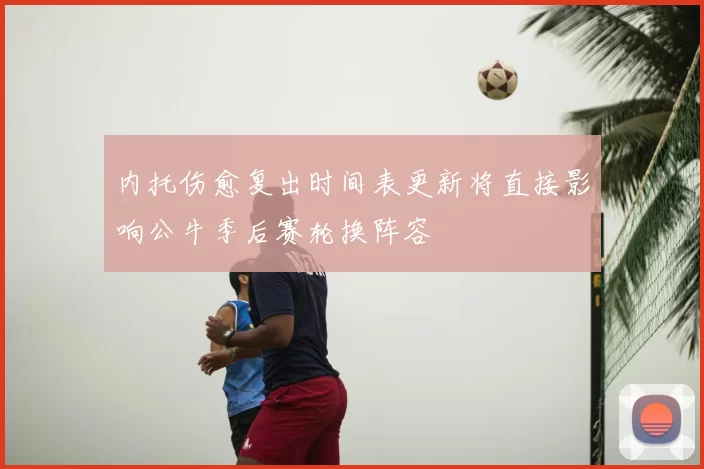内托伤愈复出时间表更新将直接影响公牛季后赛轮换阵容