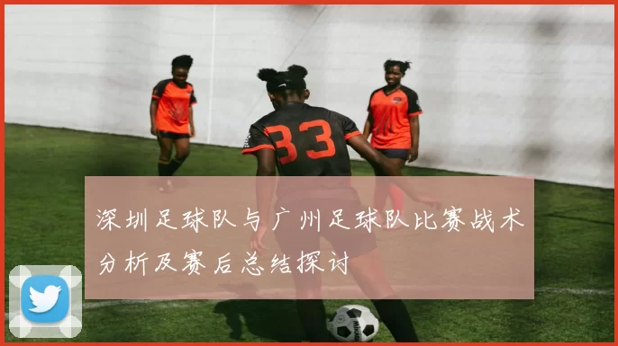 深圳足球队与广州足球队比赛战术分析及赛后总结探讨