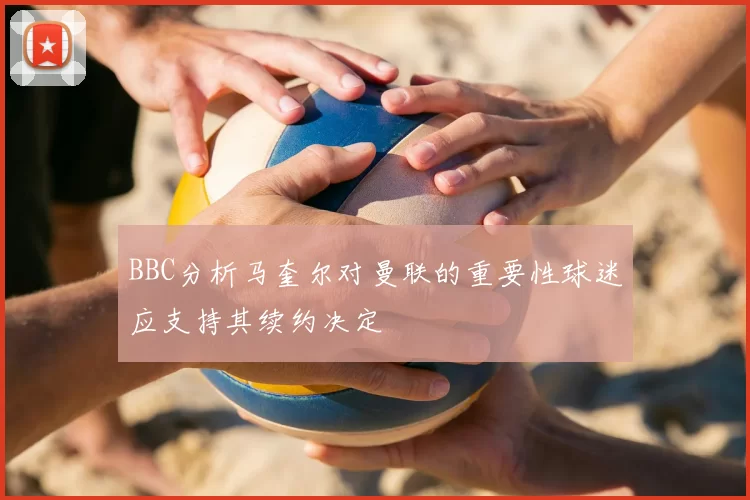 BBC分析马奎尔对曼联的重要性球迷应支持其续约决定