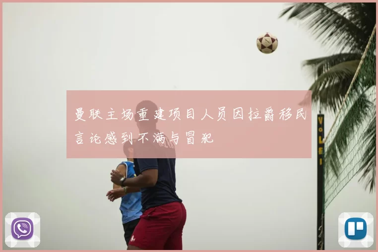 曼联主场重建项目人员因拉爵移民言论感到不满与冒犯
