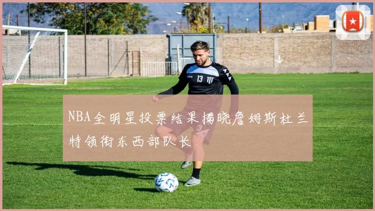 NBA全明星投票结果揭晓詹姆斯杜兰特领衔东西部队长