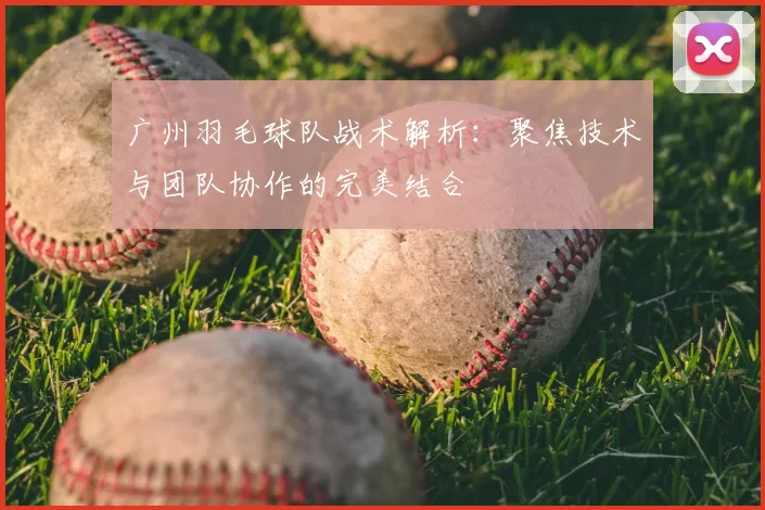 广州羽毛球队战术解析:聚焦技术与团队协作的完美结合