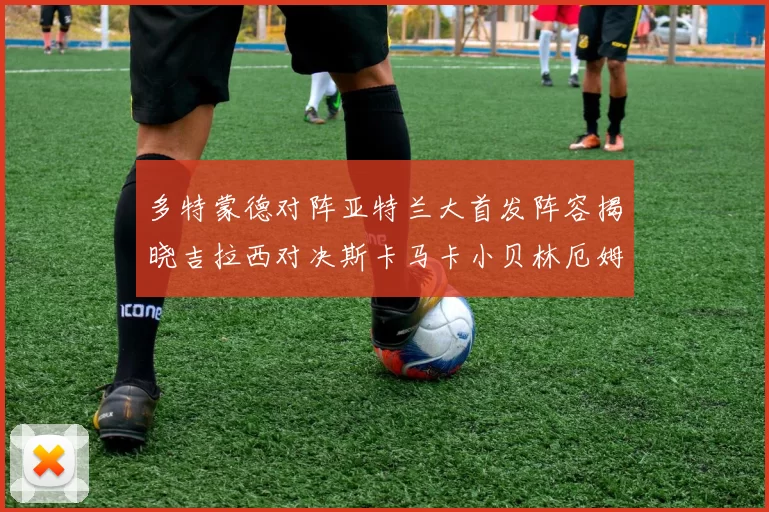 多特蒙德对阵亚特兰大首发阵容揭晓吉拉西对决斯卡马卡小贝林厄姆出战