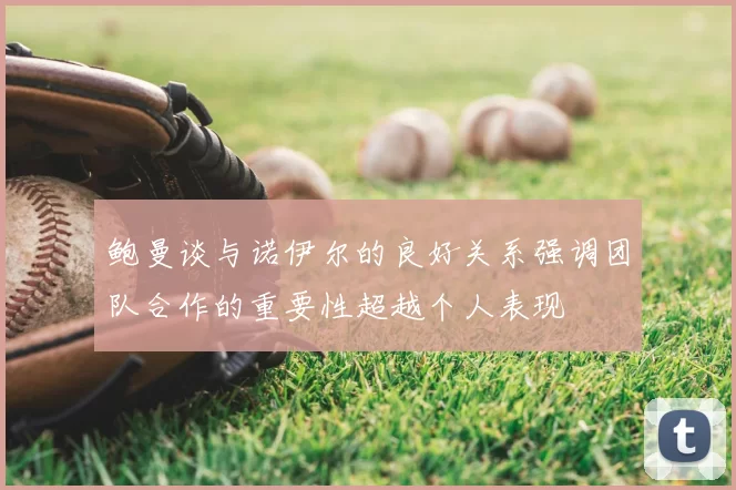 鲍曼谈与诺伊尔的良好关系强调团队合作的重要性超越个人表现