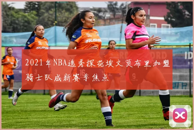 2021年NBA选秀探花埃文莫布里加盟骑士队成新赛季焦点